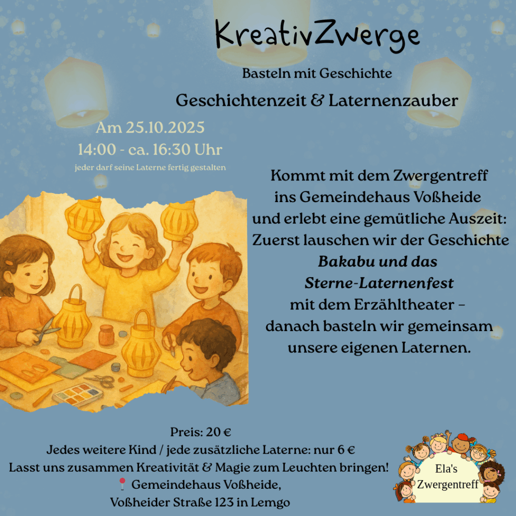 Kommt mit dem Zwergentreff
ins Gemeindehaus Voßheide
und erlebt eine gemütliche Auszeit:
Zuerst lauschen wir der Geschichte
Bakabu und das
Sterne-Laternenfest
mit dem Erzähltheater –
danach basteln wir gemeinsam unsere eigenen Laternen,
Herbst - oder Adventslichter.
Preis: 20 €
Jedes weitere Kind / jede zusätzliche Laterne: nur 6 €
Lasst uns zusammen Kreativität & Magie zum Leuchten bringen!
📍 Gemeindehaus Voßheide,
Voßheider Straße 123 in Lemgo
Kreativ Zwerge KreativZwerge Basteln mit Geschichte, Geschichtenzeit und Laternenzauber
Eltern-Kind- Kurse Lemgo Basteln, kreative Zeit mit Kindern